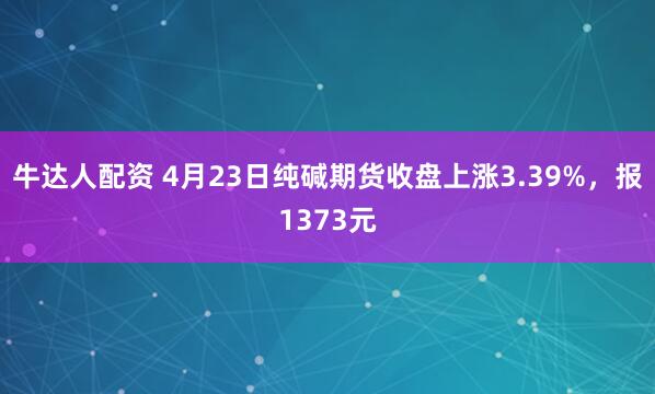 牛达人配资 4月23日纯碱期货收盘上涨3.39%，报1373元