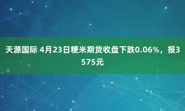 天源国际 4月23日粳米期货收盘下跌0.06%，报3575元