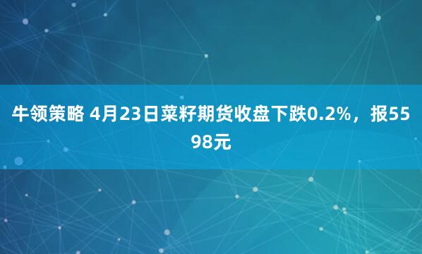 牛领策略 4月23日菜籽期货收盘下跌0.2%，报5598元