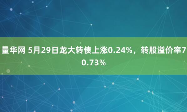 量华网 5月29日龙大转债上涨0.24%，转股溢价率70.73%