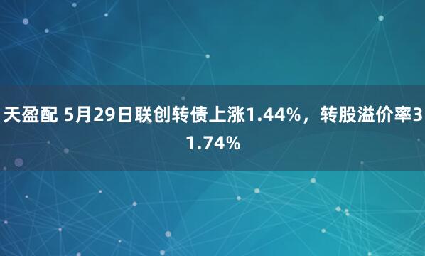 天盈配 5月29日联创转债上涨1.44%，转股溢价率31.74%