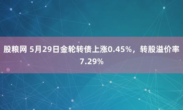股粮网 5月29日金轮转债上涨0.45%，转股溢价率7.29%