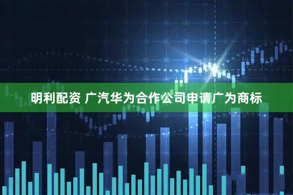 明利配资 广汽华为合作公司申请广为商标