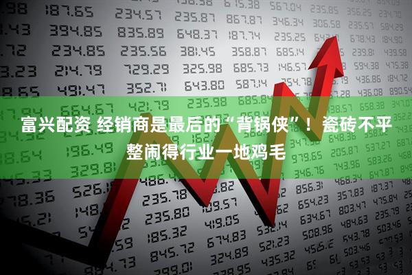 富兴配资 经销商是最后的“背锅侠”！瓷砖不平整闹得行业一地鸡毛