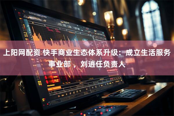 上阳网配资 快手商业生态体系升级：成立生活服务事业部 ，刘逍任负责人