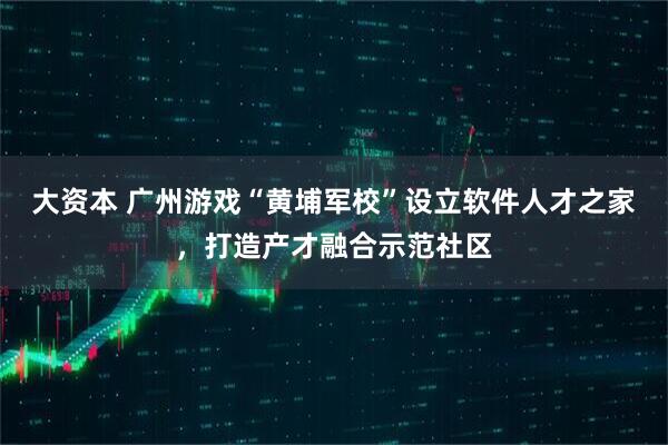 大资本 广州游戏“黄埔军校”设立软件人才之家，打造产才融合示范社区