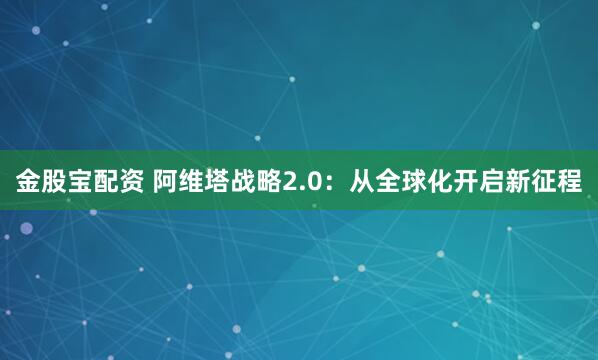 金股宝配资 阿维塔战略2.0：从全球化开启新征程