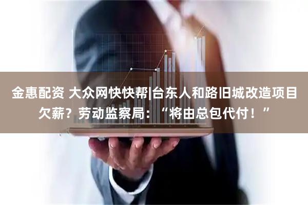 金惠配资 大众网快快帮|台东人和路旧城改造项目欠薪？劳动监察局：“将由总包代付！”