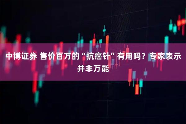 中博证券 售价百万的“抗癌针”有用吗？专家表示并非万能