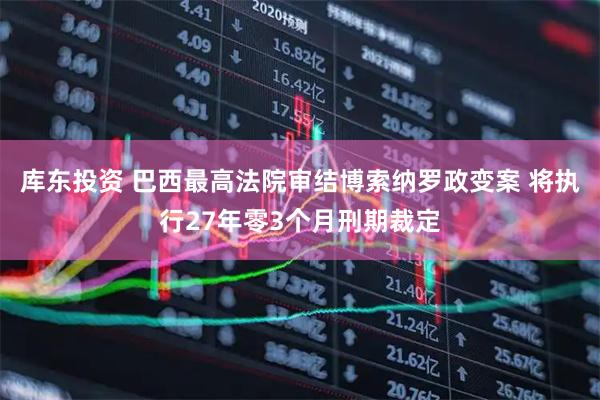 库东投资 巴西最高法院审结博索纳罗政变案 将执行27年零3个月刑期裁定