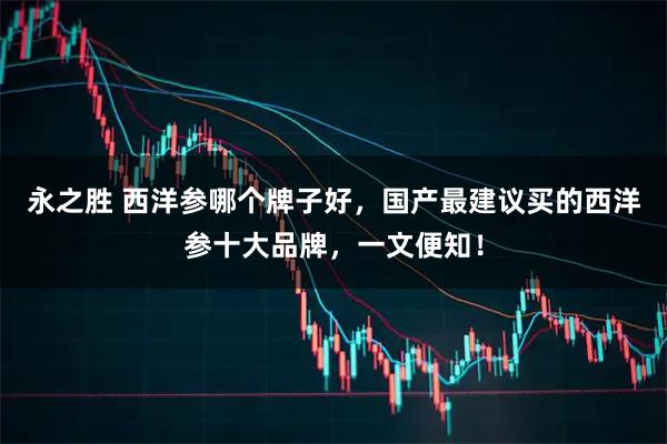 永之胜 西洋参哪个牌子好，国产最建议买的西洋参十大品牌，一文便知！