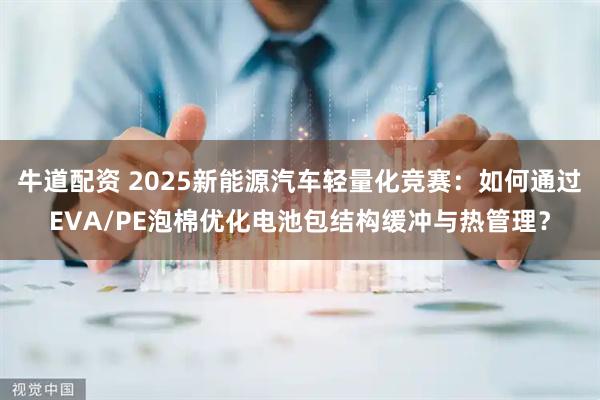 牛道配资 2025新能源汽车轻量化竞赛：如何通过EVA/PE泡棉优化电池包结构缓冲与热管理？