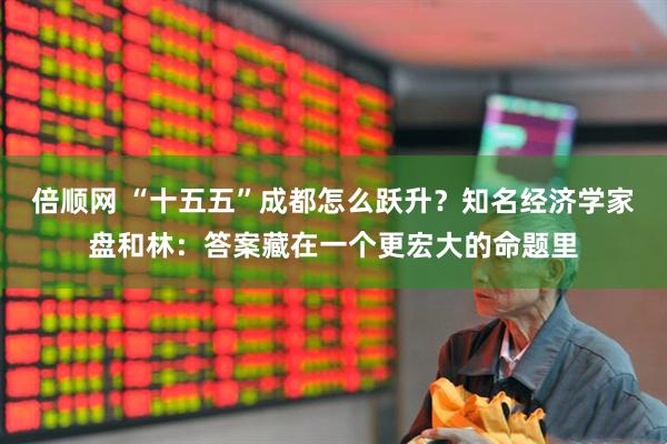 倍顺网 “十五五”成都怎么跃升？知名经济学家盘和林：答案藏在一个更宏大的命题里