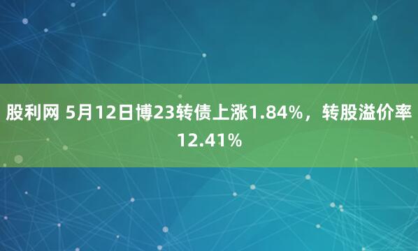 股利网 5月12日博23转债上涨1.84%，转股溢价率12.41%