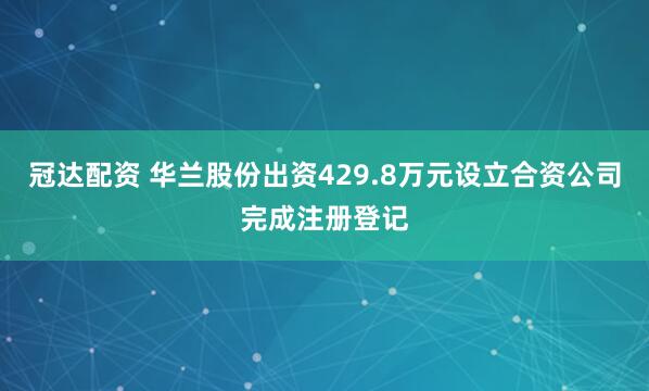 冠达配资 华兰股份出资429.8万元设立合资公司完成注册登记