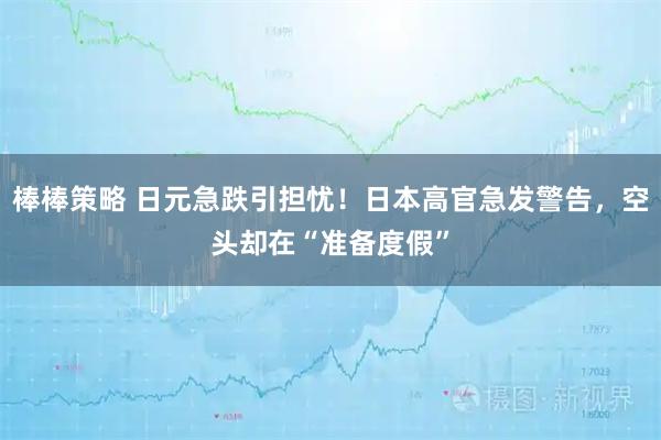 棒棒策略 日元急跌引担忧！日本高官急发警告，空头却在“准备度假”