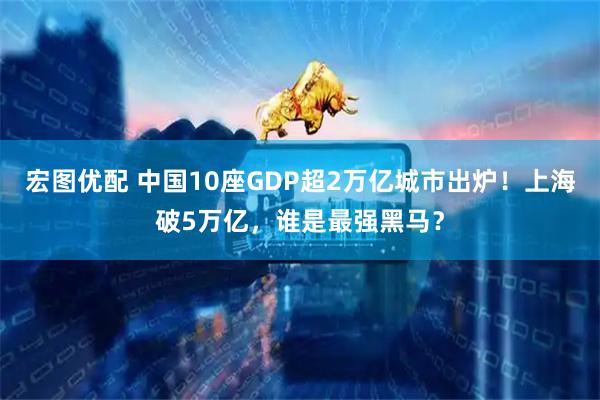 宏图优配 中国10座GDP超2万亿城市出炉！上海破5万亿，谁是最强黑马？
