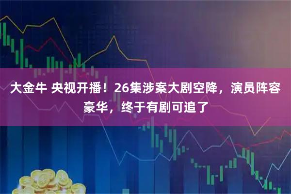 大金牛 央视开播！26集涉案大剧空降，演员阵容豪华，终于有剧可追了