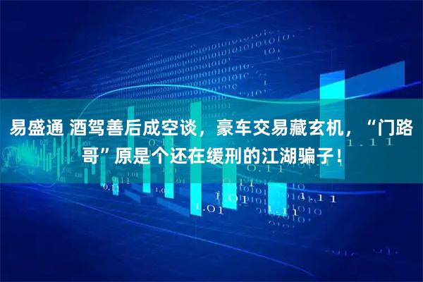 易盛通 酒驾善后成空谈，豪车交易藏玄机，“门路哥”原是个还在缓刑的江湖骗子！