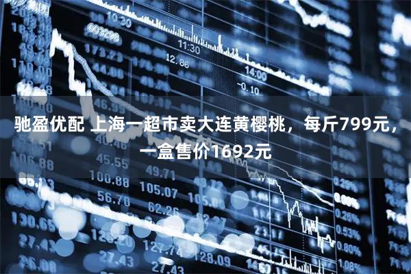 驰盈优配 上海一超市卖大连黄樱桃，每斤799元，一盒售价1692元