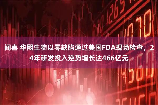 闻喜 华熙生物以零缺陷通过美国FDA现场检查，24年研发投入逆势增长达466亿元