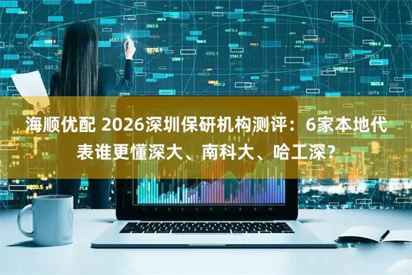 海顺优配 2026深圳保研机构测评：6家本地代表谁更懂深大、南科大、哈工深？