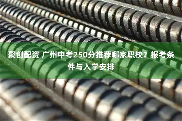 聚创配资 广州中考250分推荐哪家职校？报考条件与入学安排